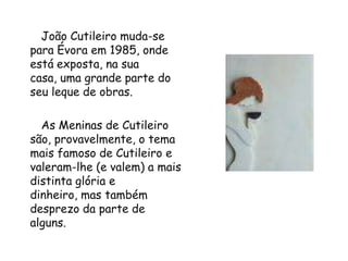       João Cutileiro muda-se para Évora em 1985, onde está exposta, na sua casa, uma grande parte do seu leque de obras.        As Meninas de Cutileiro são, provavelmente, o tema mais famoso de Cutileiro e valeram-lhe (e valem) a mais distinta glória e dinheiro, mas também desprezo da parte de alguns.  