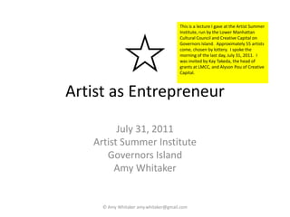 Artist as Entrepreneur July 31, 2011 Artist Summer Institute Governors Island Amy Whitaker © Amy Whitaker amy.whitaker@gmail.com  This is a lecture I gave at the Artist Summer Institute, run by the Lower Manhattan Cultural Council and Creative Capital on Governors Island.  Approximately 55 artists come, chosen by lottery.  I spoke the morning of the last day, July 31, 2011.  I was invited by Kay Takeda, the head of grants at LMCC, and Alyson Pou of Creative Capital.   