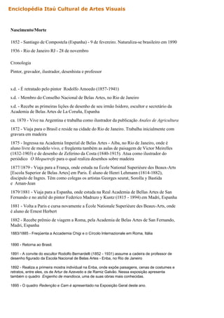 Nascimento/Morte
1852 - Santiago de Compostela (Espanha) - 9 de fevereiro. Naturaliza-se brasileiro em 1890
1936 - Rio de Janeiro RJ - 28 de novembro
Cronologia
Pintor, gravador, ilustrador, desenhista e professor
s.d. - É retratado pelo pintor Rodolfo Amoedo (1857-1941)
s.d. - Membro do Conselho Nacional de Belas Artes, no Rio de Janeiro
s.d. - Recebe as primeiras lições de desenho de seu irmão Isidoro, escultor e secretário da
Academia de Belas Artes de La Coruña, Espanha
ca. 1870 - Vive na Argentina e trabalha como ilustrador da publicação Anales de Agricultura
1872 - Viaja para o Brasil e reside na cidade do Rio de Janeiro. Trabalha inicialmente com
gravura em madeira
1875 - Ingressa na Academia Imperial de Belas Artes - Aiba, no Rio de Janeiro, onde é
aluno livre de modelo vivo, e freqüenta também as aulas de paisagem de Victor Meirelles
(1832-1903) e de desenho de Zeferino da Costa (1840-1915). Atua como ilustrador do
periódico O Mequetrefe para o qual realiza desenhos sobre madeira
1877/1879 - Viaja para a França, onde estuda na École National Superiéure des Beaux-Arts
[Escola Superior de Belas Artes] em Paris. É aluno de Henri Lehmann (1814-1882),
discipulo de Ingres. Têm como colegas os artistas Georges seurat, Sorolla y Bastida
e Aman-Jean
1879/1881 - Viaja para a Espanha, onde estuda na Real Academia de Bellas Artes de San
Fernando e no ateliê do pintor Federico Madrazo y Kuntz (1815 - 1894) em Madri, Espanha
1881 - Volta a Paris e cursa novamente a École Nationale Superiéure des Beaux-Arts, onde
é aluno de Ernest Herbert
1882 - Recebe prêmio de viagem a Roma, pela Academia de Belas Artes de San Fernando,
Madri, Espanha
1883/1885 - Freqüenta a Accademia Chigi e o Círcolo Internazionale em Roma, Itália
1890 - Retorna ao Brasil.
1891 - A convite do escultor Rodolfo Bernardelli (1852 - 1931) assume a cadeira de professor de
desenho figurado da Escola Nacional de Belas Artes - Enba, no Rio de Janeiro
1892 - Realiza a primeira mostra individual na Enba, onde expõe paisagens, cenas de costumes e
retratos, entre eles, os de Artur de Azevedo e de Ramiz Galvão. Nessa exposição apresenta
também o quadro Engenho de mandioca, uma de suas obras mais conhecidas.
1895 - O quadro Redenção e Cam é apresentado na Exposição Geral deste ano.
Enciclopédia Itaú Cultural de Artes Visuais
 