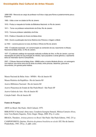 1896/1900 - Renuncia ao cargo de professor na Enba e viaja para Roma e posteriormente para a
Espanha
1900 - Volta a viver na cidade do Rio de Janeiro
1910 - Produz a maquete do frontão da Biblioteca Nacional, no Rio de Janeiro
1911 - Torna- se professor extraordinário da Enba, Rio de Janeiro
1915 - Torna-se professor catedrático da Enba
1915 - Publica A Questão do Ensino de Belas-Artes
1933 - Ocorre a publicação dos livros Retórica dos Pintores e Viagem a Marte
ca.1933 - Leciona gravura no Liceu de Artes e Ofícios do Rio de Janeiro
1952 - É realizada exposição em comemoração ao centenário de seu nascimento no Museu
Nacional de Belas Artes, no Rio de Janeiro.
1977 - É publicado catálogo de exposição realizada na Bolsa de Arte, no Rio de Janeiro, que traz
reproduções de parte de sua produção de retratos, tipos populares e cenas gêneros, e apresenta
texto do historiador Quirino Campofiorito.
2007 - O Museu Nacional de Belas Artes - MNBA exibe a mostra Modesto Brocos, um estrangeiro
nos trópicos, que reúne cerca de 50 obras do artista, entre pinturas, desenhos, gravuras e
documentos, em grande parte inéditos
Museu Nacional de Belas Artes - MNBA - Rio de Janeiro RJ
Museu Histórico da República - Rio de Janeiro RJ
Acervo Biblioteca Nacional - Rio de Janeiro RJ
Acervo Pinacoteca do Estado de São Paulo/Brasil - São Paulo SP
Acervo Galeria de Arte - Rio de Janeiro RJ
Coleção Fadel - Rio de Janeiro RJ
Fontes de Pesquisa
ARTE no Brasil. São Paulo: Abril Cultural, 1979.
BIBLIOTECA Nacional: obras raras. Curadoria Georgina Staneck, Mônica Carneiro Alves;
texto Vera Beatriz Siqueira;. Porto Alegre: Margs, 2000. 89 p. il. color.
BRAGA, Theodoro. Artistas pintores no Brasil. São Paulo: São Paulo Editora, 1942. 251 p.
CAMPOFIORITO, Quirino. História da pintura brasileira no século XIX. Rio de Janeiro:
Pinakotheke, 1983. 292 p., il. p&b. color.
Enciclopédia Itaú Cultural de Artes Visuais
 