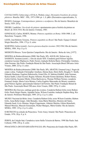 CAVALCANTI, Carlos (org.); AYALA, Walmir, (org.). Dicionário brasileiro de artistas
plásticos. Brasília: MEC : INL, 1973-1980. pt. 1, il. p&b. (Dicionários especializados, 5).
DUQUE, Gonzaga. Contemporâneos: pintores e esculptores. Rio de Janeiro: Benedicto de
Souza, 1929. 255 p.
FREIRE, Laudelino. Um século de pintura: apontamentos para a história da pintura no
Brasil: de 1816-1916. Rio de Janeiro: Fontana, 1983.
GONZALEZ, Carlos; MARTI, Montse. Pintores españoles en Roma: 1850-1900. 2. ed.
Barcelona: Tusquets, 1996.
LEITE, José Roberto Teixeira. Pintores espanhóis no Brasil. São Paulo: Espaço Cultural
Sérgio Barcellos, 1996. 173 p. il. color.
MARTINS, Carlos (coord.). Acervo gravura doações recentes 1982/1984. Rio de Janeiro:
MNBA, 1984. 36 p. il. p. b.
MODESTO Brocos. Texto Quirino Campofiorito. Rio de Janeiro : Bolsa de Arte, [1977]
MOSTRA do Redescobrimento (2000: São Paulo, SP), AGUILAR, Nelson (org. ),
SASSOUN, Suzanna (coord. ). Arte do século XIX. Curadoria geral Nelson Aguilar;
curadoria Luciano Migliaccio, Pedro Xexéo; tradução Roberta Barni, Christopher Ainsbury,
John Norman. São Paulo: Fundação Bienal de São Paulo: Associação Brasil 500 anos Artes
Visuais, 2000. 223 p. il. color.
MOSTRA do Redescobrimento (2000: São Paulo, SP), ARAÚJO, Emanoel (org.). Negro de
corpo e alma. Tradução Christopher Ainsbury, Denise Kato, Doris Hefti, Douglas V. Smith,
Eduardo Hardman, Eugênia Deheinzelin, Grant Ellis, H. Sabrina Gledhill, John Norman,
Katica Szabó, Lilian Escorel, Regina Alfarano, Ricardo Gomes Quintana, Robert Slenes,
Carlos Galvão, Suzanne Oboler, Elitza Bachvarova, Thomas William Nerney; curadoria
Emanoel Araújo, Maria Lúcia Montes, Carlos Eugênio Marcondes de Moura; curadoria
geral Nelson Aguilar; apresentação Edemar Cid Ferreira. São Paulo: Fundação Bienal de
São Paulo: Associação Brasil 500 anos Artes Visuais, 2000. 559 p. il. color.
MOSTRA Rio Gravura: catálogo geral dos eventos. Curadoria Rubem Grilo; texto Rubem
Grilo, Paulo Sérgio Duarte, Agnaldo Farias, Wilson Coutinho; tradução Stephen Berg. Rio
de Janeiro: Prefeitura Municipal, 1999. 231 p. il. p. b. color.
MUSEU Nacional de Belas Artes. Curadoria Rubem Grilo; texto Wilson Coutinho, Rubem
Grilo, Anna Bella Geiger, Aldo Bonadei, Anna Maria Maiolino, Dionísio del Santo,
Eduardo Sued, Lívio Abramo, Sérgio Fingermann, Aldemir Martins, Glênio Bianchetti,
Manoel Messias, Marcelo Grassmann, Walter Marques, Mário Gruber. Rio de Janeiro:
MNBA, 1999. 135 p. il. p. b. color.
O RETRATO na coleção da Pinacoteca. Texto Aracy Amaral. São Paulo: Pinacoteca do
Estado, 1976. 20 p. il. p. b.
PERFIL da Coleção Itaú. Curadoria e texto Stella Teixeira de Barros. 1998 São Paulo: Itaú
Cultural, 1998. 256 p. il. color.
PINACOTECA DO ESTADO (SÃO PAULO, SP). Pinacoteca do Estado (São Paulo, SP)
(org.). Dezenovevinte uma virada no século. Texto Ciça França Lourenço, Ruth Sprung
Enciclopédia Itaú Cultural de Artes Visuais
 
