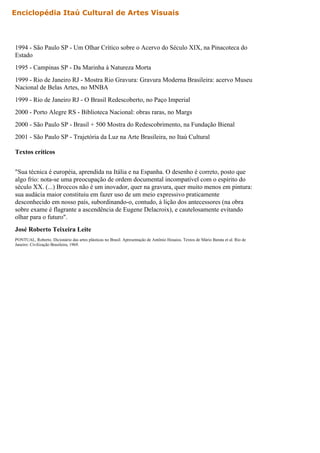 1994 - São Paulo SP - Um Olhar Crítico sobre o Acervo do Século XIX, na Pinacoteca do
Estado
1995 - Campinas SP - Da Marinha à Natureza Morta
1999 - Rio de Janeiro RJ - Mostra Rio Gravura: Gravura Moderna Brasileira: acervo Museu
Nacional de Belas Artes, no MNBA
1999 - Rio de Janeiro RJ - O Brasil Redescoberto, no Paço Imperial
2000 - Porto Alegre RS - Biblioteca Nacional: obras raras, no Margs
2000 - São Paulo SP - Brasil + 500 Mostra do Redescobrimento, na Fundação Bienal
2001 - São Paulo SP - Trajetória da Luz na Arte Brasileira, no Itaú Cultural
Textos críticos
"Sua técnica é européia, aprendida na Itália e na Espanha. O desenho é correto, posto que
algo frio: nota-se uma preocupação de ordem documental incompatível com o espírito do
século XX. (...) Broccos não é um inovador, quer na gravura, quer muito menos em pintura:
sua audácia maior constituiu em fazer uso de um meio expressivo praticamente
desconhecido em nosso país, subordinando-o, contudo, à lição dos antecessores (na obra
sobre exame é flagrante a ascendência de Eugene Delacroix), e cautelosamente evitando
olhar para o futuro".
José Roberto Teixeira Leite
PONTUAL, Roberto. Dicionário das artes plásticas no Brasil. Apresentação de Antônio Houaiss. Textos de Mário Barata et al. Rio de
Janeiro: Civilização Brasileira, 1969.
Enciclopédia Itaú Cultural de Artes Visuais
 