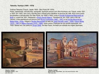 Takaoka, Yoshiya (1909 - 1978)               YoshiyaTakaoka (Tóquio, Japão 1909 - São Paulo SP 1978). Pintor, desenhista, caricaturista, cenógrafo. Aprende pintura com ShinKurihara, em Tóquio, entre 1921 e 1925. Em 1925, vem com a família para o Brasil para trabalhar na lavoura de café. Atua como pintor de paredes e caricaturista. Em São Paulo, de 1926 a 1929, cursa a Escola Profissional Masculina do Brás e, a partir de 1931, freqüenta o Grupo Santa Helena. Transfere-se, em 1934, para o Rio de Janeiro, onde aperfeiçoa sua pintura com Bruno Lechowski (1887 - 1941) e na Escola Nacional de Belas Artes - Enba. Integra o Núcleo Bernardelli ao lado de José Pancetti (1902 - 1958), Edson Motta (1910 - 1981) e Milton Dacosta (1915 - 1988), entre outros. Participa de sua quarta exposição, em 1935. Nesse ano, faz parte do Grupo Seibi, de São Paulo, formado por artistas de origem japonesa. Takaoka, YoshiyaPaisagem Urbana , 1943 óleo sobre telaTakaoka, YoshiyaIgreja do Pilar, Ouro Preto , dia e mês desconhecidos 1962 Óleo sobre tela