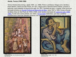 Handa, Tomoo (1906-1996)   TomooHanda (Utsunomiya, Japão 1906 - s.l. 1996). Pintor e professor. Chega com a família a Porto Martins, interior de São Paulo, em 1917. Segue para a fazenda Santo Antônio, próxima a Botucatu, para trabalhar na lavoura de café. Em 1921, transfere-se para  a capital, onde inicia sua formação artística na Escola Profissional Masculina do Brás, entre 1927 e 1929. Cursa a Escola de Belas Artes de São Paulo de 1932 a 1935, onde recebe orientação de Lopes de Leão (1889-1964). Funda com outros artistas, em 1935, o Grupo Seibi (Seibi-Kai), que visa a partilhar experiências e estimular debates artísticos, em encontros semanais entre pintores nipo-brasileirosHanda, TomooA Colheita de Café , dia e mês desconhecidos 1955 Óleo sobre telaHanda, TomooRetrato do Pintor Tamaki, 1940 - 1945 acrílica sobre tela 