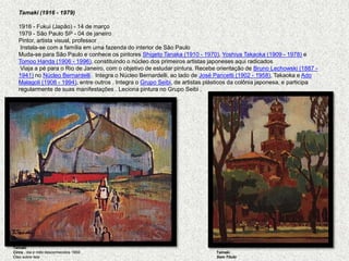 Tamaki (1916 - 1979)   1916 - Fukui (Japão) - 14 de março1979 - São Paulo SP - 04 de janeiroPintor, artista visual, professor Instala-se com a família em uma fazenda do interior de São Paulo Muda-se para São Paulo e conhece os pintores Shigeto Tanaka (1910 - 1970), YoshiyaTakaoka (1909 - 1978) e TomooHanda (1906 - 1996), constituindo o núcleo dos primeiros artistas japoneses aqui radicados  Viaja a pé para o Rio de Janeiro, com o objetivo de estudar pintura. Recebe orientação de Bruno Lechowski (1887 - 1941) no Núcleo Bernardelli.  Integra o Núcleo Bernardelli, ao lado de José Pancetti (1902 - 1958), Takaoka e AdoMalagoli (1906 - 1994), entre outros . Integra o Grupo Seibi, de artistas plásticos da colônia japonesa, e participa regularmente de suas manifestações . Leciona pintura no Grupo Seibi .TamakiCirco , dia e mês desconhecidos 1950 Óleo sobre telaTamakiSem Título