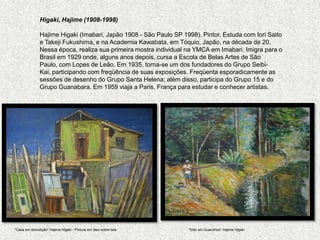 Higaki, Hajime (1908-1998)   HajimeHigaki (Imabari, Japão 1908 - São Paulo SP 1998). Pintor. Estuda com IoriSaito e Takeji Fukushima, e na Academia Kawabata, em Tóquio, Japão, na década de 20. Nessa época, realiza sua primeira mostra individual na YMCA em Imabari. Imigra para o Brasil em 1929 onde, alguns anos depois, cursa a Escola de Belas Artes de São Paulo, com Lopes de Leão. Em 1935, torna-se um dos fundadores do Grupo Seibi-Kai, participando com freqüência de suas exposições. Freqüenta esporadicamente as sessões de desenho do Grupo Santa Helena; além disso, participa do Grupo 15 e do Grupo Guanabara. Em 1959 viaja a Paris, França para estudar e conhecer artistas."Casa em demolição" HajimeHigaki - Pintura em óleo sobre tela"Sítio em Guarulhos" HajimeHigaki