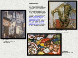 Flavio-Shiró (1928)         Shiro Tanaka (Sapporo, Japão 1928). Pintor, gravador, desenhista e cenógrafo. Chega ao Brasil em 1932, e instala-se com a família numa colônia japonesa em Tomé-Açu, no Pará. Reside em São Paulo a partir de 1940. Estuda na Escola Profissional Getúlio Vargas, onde conhece Octávio Araújo (1926), Marcelo Grassmann (1925) e Luiz Sacilotto (1924 - 2003). Freqüenta o Grupo Santa Helena por volta de 1943, e tem contato com Alfredo Volpi (1896 - 1988) e Francisco Rebolo (1902 - 1980), entre outros. Em 1947, integra o Grupo Seibi. Flavio-ShiróMetamorfose 1 , 1984 técnica-mista sobre papelFlavio-ShiróVento Leste , exata 1956 Óleo sobre telaFlavio-ShiróHoras de Xauén, 1965 óleo sobre tela