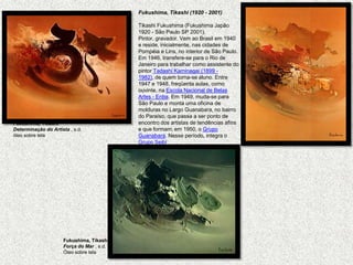 Fukushima, Tikashi (1920 - 2001)   Tikashi Fukushima (Fukushima Japão 1920 - São Paulo SP 2001). Pintor, gravador. Vem ao Brasil em 1940 e reside, inicialmente, nas cidades de Pompéia e Lins, no interior de São Paulo. Em 1946, transfere-se para o Rio de Janeiro para trabalhar como assistente do pintor TadashiKaminagai (1899 - 1982), de quem torna-se aluno. Entre 1947 e 1948, freqüenta aulas, como ouvinte, na Escola Nacional de Belas Artes - Enba. Em 1949, muda-se para São Paulo e monta uma oficina de molduras no Largo Guanabara, no bairro do Paraíso, que passa a ser ponto de encontro dos artistas de tendências afins e que formam, em 1950, o Grupo Guanabara. Nesse período, integra o Grupo SeibiFukushima, TikashiDeterminação do Artista , s.d. óleo sobre tela Fukushima, TikashiForça do Mar , s.d. Óleo sobre tela 