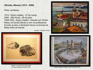 Okinaka, Massao (1913 - 2000)   Pintor, professor1913 - Kyoto (Japão) - 27 de março2000 - São Paulo - 28 de julho 1928/1932 - Kyoto (Japão) - Estuda com OnishiKakyo na Escola Sanae e com os professores Kuroda Jyutaro e Narahara Kenzo na Escola de Belas Artes de Kansaisalvador – MassaookinakaBisões - Sumiê sobre papel washido mestre MassaoOkinaka 1974Draga" MassaoOkinaka - óleo sobre tela 1951