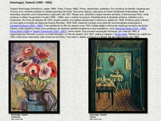 Kaminagai, Tadashi (1899 - 1982)   TadashiKaminagai (Hiroshima, Japão 1899 - Paris, França 1982). Pintor, desenhista, professor. Por iniciativa da família, ingressa aos 14 anos num mosteiro budista na cidade japonesa de Kobe. Dois anos depois, viaja para as Índias Ocidentais Holandesas, atual Indonésia, atuando como missionário e agricultor até 1927. Nesse ano, decidido a seguir carreira artística, muda-se para Paris, onde conhece o artista TsugouharuFoujita (1886 - 1968), que o orienta na pintura. Paralelamente à atividade artística, trabalha como moldureiro. No início da década de 1930, expõe quadros nos salões parisienses e retorna ao Japão em 1938. Embarca para o Brasil um ano após a eclosão da Segunda Guerra Mundial, 1939-1945, trazendo consigo uma carta de recomendação endereçada a Candido Portinari (1903 - 1962). Fixa residência no Rio de Janeiro e em 1941 instala ateliê e oficina de molduras no bairro de Santa Teresa, onde trabalha e atua como professor de diversos artistas brasileiros e nipo-brasileiros, como Inimá de Paula (1918 - 1999), Flavio-Shiró (1928) e Tikashi Fukushima (1920 - 2001), entre outros. Sua primeira exposição individual, por volta de 1945, é organizada por Portinari e ocorre no Hotel Serrador, no Rio de Janeiro. Em 1947, passa a integrar o Grupo Seibi. Retorna ao Japão em 1954 e três anos mais tarde volta a fixar-se em Paris. Vive entre o Japão, a França e o Brasil, até seu falecimento, em 1982.Kaminagai, TadashiAnêmonas óleo sobre telaKaminagai, TadashiInterior , óleo sobre tela