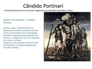 Cândido Portinari O artista destacou-se com temas regionais que abordam questões sociais. Quadro “Os retirantes” – Cândido Portinari Ao fazer a obra, Cândido Portinari se preocupa em retratar, através de recursos visuais que permitem uma interpretação baseada na capacidade de percepção das pessoas, a realidade da seca, das migrações e da miséria no Brasil. O jogo de cores utilizado, aliado às formas dos indivíduos e à lúgubre paisagem dá uma ideia sombria. 