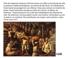 Café Filho de imigrantes italianos, Portinari nasceu em 1903 numa fazenda de café, na pequena cidade de Brodósqui, no interior de São Paulo. Os trabalhadores faziam parte da paisagem de sua infância e ficou para sempre na memória do pintor a forte impressão causada aos olhos do menino. Já adulto, ele lembrava: “Impressionavam-me os pés dos trabalhadores das fazendas de café. Pés disformes. Pés que podem contar uma história. Confundiam-se com as pedras e os espinhos. Pés semelhantes aos mapas: como montes e vales, vincos como rios”. 