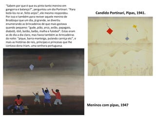 Candido Portinari, Pipas, 1941. Meninos com pipas, 1947 “ Sabem por que é que eu pinto tanto menino em gangorra e balanço?”, perguntou um dia Portinari. “Para botá-los no ar, feito anjos”, ele mesmo respondeu.  Por isso e também para reviver aquele menino de Brodósqui que um dia, já grande, se divertiu enumerando as brincadeiras de que mais gostava quando pequeno: “gude, pião, arco, avião, papagaio, diabolô, iôiô, botão, balão, malha e futebol”. Estas eram as do dia a dia claro, mas havia também as brincadeiras da noite: “pique, barra-manteiga, pulando carniça etc”, e mais as histórias de reis, príncipes e princesas que lhe contava dona Iriam, uma senhora portuguesa. 