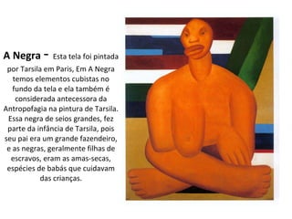 A Negra   -  Esta tela foi pintada por Tarsila em Paris, Em A Negra temos elementos cubistas no fundo da tela e ela também é considerada antecessora da Antropofagia na pintura de Tarsila. Essa negra de seios grandes, fez parte da infância de Tarsila, pois seu pai era um grande fazendeiro, e as negras, geralmente filhas de escravos, eram as amas-secas, espécies de babás que cuidavam das crianças. 