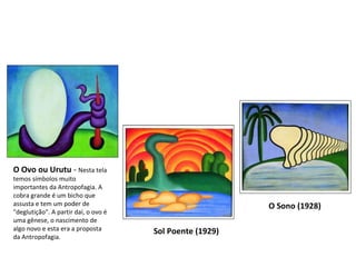 O Ovo ou Urutu  -  Nesta tela temos símbolos muito importantes da Antropofagia. A cobra grande é um bicho que assusta e tem um poder de "deglutição". A partir daí, o ovo é uma gênese, o nascimento de algo novo e esta era a proposta da Antropofagia.  Sol Poente (1929)   O Sono (1928) 