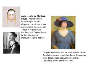 Chapéu Azul  - Esta tela foi realizada depois de Tarsila frequentar o ateliê de Emile Renard. As telas dessa época possuem uma grande suavidade e uma atmosfera lírica.  Auto-retrato ou Manteau Rouge  - Além de linda, usava roupas muito elegantes e exóticas, e sua presença era marcante em todos os lugares que freqüentava. Depois desse jantar, pintou este maravilhoso auto-retrato. 