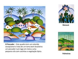 O Pescado r - Este quadro tem um colorido excepcional e trata de um tema bem brasileiro: um pescador num lago em meio a uma pequena vila com casinhas e vegetação típica. Manacá   Palmeiras 