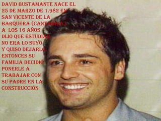 David Bustamante nace el
25 de Marzo de 1.982 en
San Vicente de la
Barquera (Cantabria).
A los 16 años
dijo que estudiar
no era lo suyo
y quiso dejarlo.
Entonces su
familia decidió
ponerle a
trabajar con
su padre en la
construcción
 