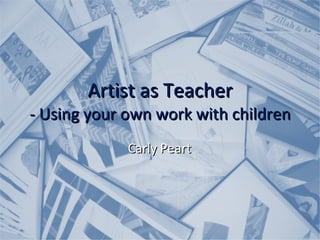 Artist as Teacher - Using your own work with children Carly Peart 