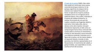 El rapto de la cautiva (1845), óleo sobre
tela, puede ser construido como escena
costumbrista de gran violencia. En las
pampas argentinas los ataques de los
malones eran todavía frecuentes y el
temor al rapto de las mujeres producía
verdadero terror en el imaginario de la
población blanca. Este cuadro, inspirado en
el poema de Esteban Echeverría, La
cautiva, forma parte de una serie de
cuadros y bocetos que Rugendas dedicó a
este tema. Entre todos ellos, éste se
destaca como obra maestra. Con gran
dramatismo representa al indio como un
salvaje de gran fuerza física; la tensión del
cuerpo sobre la montura en movimiento y
el brazo en alto llevando la lanza transmite
una violencia contenida. Contrasta con la
figura de la cautiva, con las manos atadas y
en expresión devota, mirando al cielo,
parecida a las mártires representadas en el
Renacimiento. El movimiento del caballo, a
galope tendido, casi suspendido en el aire,
acentúa la furia de la escena.
 