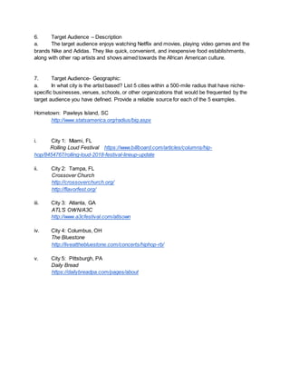 6. Target Audience – Description
a. The target audience enjoys watching Netflix and movies, playing video games and the
brands Nike and Adidas. They like quick, convenient, and inexpensive food establishments,
along with other rap artists and shows aimed towards the African American culture.
7. Target Audience- Geographic:
a. In what city is the artist based? List 5 cities within a 500-mile radius that have niche-
specific businesses, venues, schools, or other organizations that would be frequented by the
target audience you have defined. Provide a reliable source for each of the 5 examples.
Hometown: Pawleys Island, SC
http://www.statsamerica.org/radius/big.aspx
i. City 1: Miami, FL
Rolling Loud Festival https://www.billboard.com/articles/columns/hip-
hop/8454767/rolling-loud-2018-festival-lineup-update
ii. City 2: Tampa, FL
Crossover Church
http://crossoverchurch.org/
http://flavorfest.org/
iii. City 3: Atlanta, GA
ATL’S OWN/A3C
http://www.a3cfestival.com/atlsown
iv. City 4: Columbus, OH
The Bluestone
http://liveatthebluestone.com/concerts/hiphop-rb/
v. City 5: Pittsburgh, PA
Daily Bread
https://dailybreadpa.com/pages/about
 