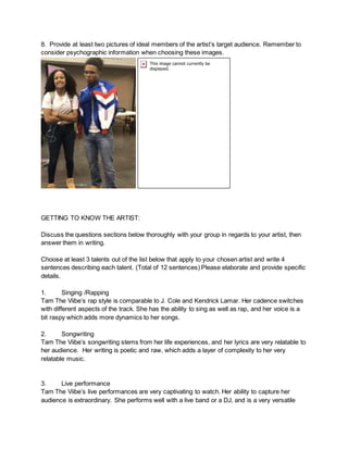 8. Provide at least two pictures of ideal members of the artist’s target audience. Remember to
consider psychographic information when choosing these images.
GETTING TO KNOW THE ARTIST:
Discuss the questions sections below thoroughly with your group in regards to your artist, then
answer them in writing.
Choose at least 3 talents out of the list below that apply to your chosen artist and write 4
sentences describing each talent. (Total of 12 sentences) Please elaborate and provide specific
details.
1. Singing /Rapping
Tam The Viibe’s rap style is comparable to J. Cole and Kendrick Lamar. Her cadence switches
with different aspects of the track. She has the ability to sing as well as rap, and her voice is a
bit raspy which adds more dynamics to her songs.
2. Songwriting
Tam The Viibe’s songwriting stems from her life experiences, and her lyrics are very relatable to
her audience. Her writing is poetic and raw, which adds a layer of complexity to her very
relatable music.
3. Live performance
Tam The Viibe’s live performances are very captivating to watch. Her ability to capture her
audience is extraordinary. She performs well with a live band or a DJ, and is a very versatile
 