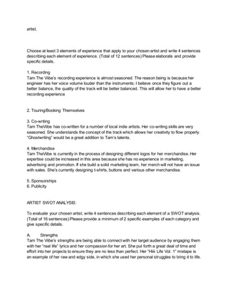 artist.
Choose at least 3 elements of experience that apply to your chosen artist and write 4 sentences
describing each element of experience. (Total of 12 sentences) Please elaborate and provide
specific details.
1. Recording
Tam The Viibe’s recording experience is almost seasoned. The reason being is because her
engineer has her voice volume louder than the instruments. I believe once they figure out a
better balance, the quality of the track will be better balanced. This will allow her to have a better
recording experience
2. Touring/Booking Themselves
3. Co-writing
Tam TheViibe has co-written for a number of local indie artists. Her co-writing skills are very
seasoned. She understands the concept of the track which allows her creativity to flow properly.
“Ghostwriting” would be a great addition to Tam’s talents.
4. Merchandise
Tam TheViibe is currently in the process of designing different logos for her merchandise. Her
expertise could be increased in this area because she has no experience in marketing,
advertising and promotion. If she build a solid marketing team, her merch will not have an issue
with sales. She’s currently designing t-shirts, buttons and various other merchandise.
5. Sponsorships
6. Publicity
ARTIST SWOT ANALYSIS:
To evaluate your chosen artist, write 4 sentences describing each element of a SWOT analysis.
(Total of 16 sentences) Please provide a minimum of 2 specific examples of each category and
give specific details.
A. Strengths
Tam The Viibe’s strengths are being able to connect with her target audience by engaging them
with her “real life” lyrics and her compassion for her art. She put forth a great deal of time and
effort into her projects to ensure they are no less than perfect. Her “Hiiii Life Vol. 1” mixtape is
an example of her raw and edgy side, in which she used her personal struggles to bring it to life.
 