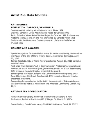 Artist Bio. Rafa Montilla
ART STUDIES
EDUCATION. CARACAS, VENEZUELA
Drawing and oil painting with Professor Lucio Rivas 1974
Drawing, School of Visual Arts Cristóbal Rojas de Caracas 1990
Tapiz, School of Visual Arts Cristóbal Rojas de Caracas 1991 Sculpture and
modeling in clay at the Art and Fire Workshop by Candido Millán 1991
Sculpture in the Museum of Contemporary Art of Caracas Sofía Ímber
(MACC) 1992
HONORS AND AWARDS:
Special recognition for contribution to the Art in the community, delivered by
the Mayor of the City of Doral (Miami Dade), Juan Carlos Bermudez, April
27, 2017
Tomas Regalado, City of Miami Mayor proclaimed August 19, 2016 as Rafael
Montilla’s Day.
First prize “Fair Category” Art + Communication Photography. International
Network of Social Journalism (INSJ)Award December 2015 (Art Basel week).
INSJ president Horacio Hnaeber presented the award.
Second prize “Abstract Category” Art Communication Photography. INSJ
Award December 2015 (Art Basel week). INSJ president Horacio Hnaeber
presented the award.
Recognition for contribution to the Art in the community. Acknowledgment
was delivered by Fabio A. Andrade of The Americas Community Center July
2013
ART GALLERY COORDINATOR:
Hernán Gamboa Gallery, Humboldt International University & New
Professions Technical Institute 4000 W Flagler St, Miami, FL 33134
Barrio Gallery, Doral Conservatory 2900 NW 109th Ave, Doral, FL 33172
 