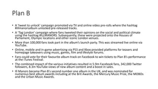 Plan B
• A ‘tweet to unlock’ campaign promoted via TV and online video pre-rolls where the hashtag
#illmanorsalbum unlocked pre-released tracks.
• A ‘Tag London’ campaign where fans tweeted their opinions on the social and political climate
using the hashtag #ILLMANORS. Subsequently, these were projected onto the Houses of
Parliament, Olympic locations and other iconic London venues.
• More than 100,000 fans took part in the album’s launch party. This was streamed live online via
YouTube.
• Online, mobile and in-game advertising via PS3 and Xbox provided platforms for teasers and
homepage takeovers using music, games, film and lifestyle forums.
• Fans could vote for their favourite album track on Facebook to win tickets to Plan B’s performance
at the iTunes Festival.
• The combined impact of the various initiatives resulted in 5.9m Facebook fans, 342,000 Twitter
followers, 8.3m YouTube views of new album content and a boost in sales.
• Ill Manors became Plan B's second number one album in the UK, and was nominated for
numerous best album awards including at the Brit Awards, the Mercury Music Prize, the MOBOs
and the Urban Music Awards.
 