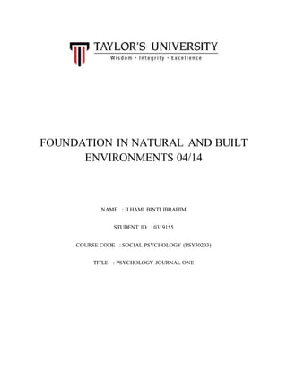 FOUNDATION IN NATURAL AND BUILT
ENVIRONMENTS 04/14
NAME : ILHAMI BINTI IBRAHIM
STUDENT ID : 0319155
COURSE CODE : SOCIAL PSYCHOLOGY (PSY30203)
TITLE : PSYCHOLOGY JOURNAL ONE
 