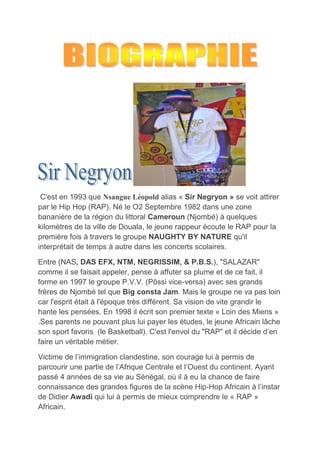 C'est en 1993 que Nsangue Léopold alias « Sir Negryon » se voit attirer
par le Hip Hop (RAP). Né le O2 Septembre 1982 dans une zone
bananière de la région du littoral Cameroun (Njombé) à quelques
kilomètres de la ville de Douala, le jeune rappeur écoute le RAP pour la
première fois à travers le groupe NAUGHTY BY NATURE qu'il
interprétait de temps à autre dans les concerts scolaires.
Entre (NAS, DAS EFX, NTM, NEGRISSIM, & P.B.S.), "SALAZAR"
comme il se faisait appeler, pense à affuter sa plume et de ce fait, il
forme en 1997 le groupe P.V.V. (Pôssi vice-versa) avec ses grands
frères de Njombé tel que Big consta Jam. Mais le groupe ne va pas loin
car l'esprit était à l'époque très différent. Sa vision de vite grandir le
hante les pensées. En 1998 il écrit son premier texte « Loin des Miens »
.Ses parents ne pouvant plus lui payer les études, le jeune Africain lâche
son sport favoris (le Basketball). C'est l'envol du "RAP" et il décide d’en
faire un véritable métier.
Victime de l’immigration clandestine, son courage lui à permis de
parcourir une partie de l’Afrique Centrale et l’Ouest du continent. Ayant
passé 4 années de sa vie au Sénégal, où il à eu la chance de faire
connaissance des grandes figures de la scène Hip-Hop Africain à l’instar
de Didier Awadi qui lui à permis de mieux comprendre le « RAP »
Africain.
 