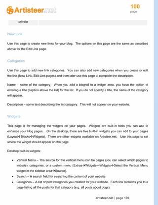 100
page
artisteer.net | page 100
private
New Link
Use this page to create new links for your blog. The options on this page are the same as described
above for the Edit Link page.
Categories
Use this page to add new link categories. You can also add new categories when you create or edit
the link (New Link, Edit Link pages) and then later use this page to complete the description.
Name – name of the category. When you add a blogroll to a widget area, you have the option of
entering a title (caption above the list) for the list. If you do not specify a title, the name of the category
will appear.
Description – some text describing the list category. This will not appear on your website.
Widgets
This page is for managing the widgets on your pages. Widgets are built-in tools you can use to
enhance your blog pages. On the desktop, there are five built-in widgets you can add to your pages
(LayoutBlocksWidgets). There are other widgets available on Artisteer.net. Use this page to set
where the widget should appear on the page.
Desktop built-in widgets:
 Vertical Menu – The source for the vertical menu can be pages (you can select which pages to
include), categories, or a custom menu (ExtrasWidgets—WidgetsSelect the Vertical Menu
widget in the sidebar areaSource).
 Search – A search field for searching the content of your website.
 Categories – A list of post categories you created for your website. Each link redirects you to a
page listing all the posts for that category (e.g. all posts about dogs).
 