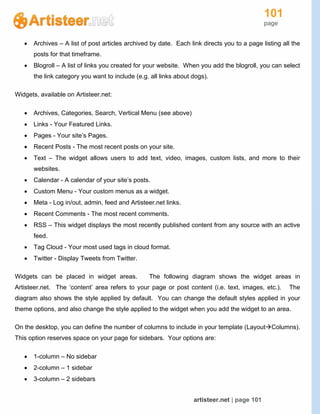 101
page
artisteer.net | page 101
 Archives – A list of post articles archived by date. Each link directs you to a page listing all the
posts for that timeframe.
 Blogroll – A list of links you created for your website. When you add the blogroll, you can select
the link category you want to include (e.g. all links about dogs).
Widgets, available on Artisteer.net:
 Archives, Categories, Search, Vertical Menu (see above)
 Links - Your Featured Links.
 Pages - Your site’s Pages.
 Recent Posts - The most recent posts on your site.
 Text – The widget allows users to add text, video, images, custom lists, and more to their
websites.
 Calendar - A calendar of your site’s posts.
 Custom Menu - Your custom menus as a widget.
 Meta - Log in/out, admin, feed and Artisteer.net links.
 Recent Comments - The most recent comments.
 RSS – This widget displays the most recently published content from any source with an active
feed.
 Tag Cloud - Your most used tags in cloud format.
 Twitter - Display Tweets from Twitter.
Widgets can be placed in widget areas. The following diagram shows the widget areas in
Artisteer.net. The ‘content’ area refers to your page or post content (i.e. text, images, etc.). The
diagram also shows the style applied by default. You can change the default styles applied in your
theme options, and also change the style applied to the widget when you add the widget to an area.
On the desktop, you can define the number of columns to include in your template (LayoutColumns).
This option reserves space on your page for sidebars. Your options are:
 1-column – No sidebar
 2-column – 1 sidebar
 3-column – 2 sidebars
 
