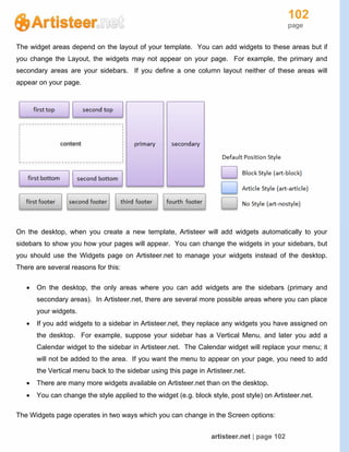 102
page
artisteer.net | page 102
The widget areas depend on the layout of your template. You can add widgets to these areas but if
you change the Layout, the widgets may not appear on your page. For example, the primary and
secondary areas are your sidebars. If you define a one column layout neither of these areas will
appear on your page.
On the desktop, when you create a new template, Artisteer will add widgets automatically to your
sidebars to show you how your pages will appear. You can change the widgets in your sidebars, but
you should use the Widgets page on Artisteer.net to manage your widgets instead of the desktop.
There are several reasons for this:
 On the desktop, the only areas where you can add widgets are the sidebars (primary and
secondary areas). In Artisteer.net, there are several more possible areas where you can place
your widgets.
 If you add widgets to a sidebar in Artisteer.net, they replace any widgets you have assigned on
the desktop. For example, suppose your sidebar has a Vertical Menu, and later you add a
Calendar widget to the sidebar in Artisteer.net. The Calendar widget will replace your menu; it
will not be added to the area. If you want the menu to appear on your page, you need to add
the Vertical menu back to the sidebar using this page in Artisteer.net.
 There are many more widgets available on Artisteer.net than on the desktop.
 You can change the style applied to the widget (e.g. block style, post style) on Artisteer.net.
The Widgets page operates in two ways which you can change in the Screen options:
 