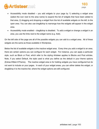 103
page
artisteer.net | page 103
 Accessibility mode disabled – you add widgets to your page by 1) selecting a widget area
(select the icon next to the area name) to expand the list of widgets that have been added to
that area, 2) dragging and dropping a widget from the list of available widgets on the left, to the
open area. You can also use drag&drop to rearrange how the widgets will appear in the widget
area.
 Accessibility mode enabled – drag&drop is disabled. To add a widget or change a widget in an
area, you use the links next to the widget name (e.g. Add).
On the left side of the page are all of the possible widgets you can add to a widget area. All of these
widgets are the same as those available in Wordpress.
Below the list of available widgets is the inactive widget area. Every time you add a widget to an area,
there are certain options you can configure for each widget. For instance, you can apply a particular
style, such as Block or Post, which refer to the styling Artisteer applies to Blocks and Post articles.
Note, if you select Default, the style used is what you define as the default in your theme options
(ExtrasMainTheme). The inactive widget area is for holding widgets you have configured but do
not want to include on your pages. In each of your widget areas, you can either delete the widget, or
drag&drop it to the inactive list, where the widget options are still configured.
 