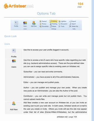 104
page
artisteer.net | page 104
Options Tab
Quick Look
Users
Profile
Use this to access your user profile (logged in account).
Users
Use this to access a list of users who have specific roles regarding your web
site (e.g. backend administrative access). There are five pre-defined roles
you can use to assign specific roles to existing users on Artisteer.net.
Subscriber – you can read and write comments.
Administrator – you have access to all of the administration features.
Editor – you can manage and publish posts.
Author – you can publish and manage your own posts. When you create
new posts as an Administrator, you are also the Author of the post.
Contributor – you can write and manage posts but not publish them. You
cannot upload media files.
Add New
Add New creates a new user account on Artisteer.net, or you can invite an
existing user to join your web site. In both cases, Artisteer sends an e-mail to
the user you create or invite. Others you invite will see this site now appear
under their list of sites (ExtrasMainWebsites), but the administrative
 