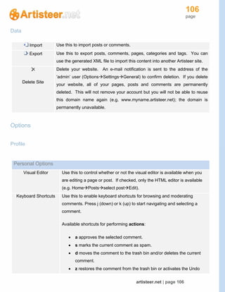 106
page
artisteer.net | page 106
Data
Import Use this to import posts or comments.
Export Use this to export posts, comments, pages, categories and tags. You can
use the generated XML file to import this content into another Artisteer site.
Delete Site
Delete your website. An e-mail notification is sent to the address of the
‘admin’ user (OptionsSettingsGeneral) to confirm deletion. If you delete
your website, all of your pages, posts and comments are permanently
deleted. This will not remove your account but you will not be able to reuse
this domain name again (e.g. www.myname.artisteer.net); the domain is
permanently unavailable.
Options
Profile
Personal Options
Visual Editor Use this to control whether or not the visual editor is available when you
are editing a page or post. If checked, only the HTML editor is available
(e.g. HomePostsselect postEdit).
Keyboard Shortcuts Use this to enable keyboard shortcuts for browsing and moderating
comments. Press j (down) or k (up) to start navigating and selecting a
comment.
Available shortcuts for performing actions:
 a approves the selected comment.
 s marks the current comment as spam.
 d moves the comment to the trash bin and/or deletes the current
comment.
 z restores the comment from the trash bin or activates the Undo
 