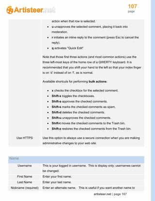 107
page
artisteer.net | page 107
action when that row is selected.
 u unapproves the selected comment, placing it back into
moderation.
 r initiates an inline reply to the comment (press Esc to cancel the
reply).
 q activates "Quick Edit"
Note that those first three actions (and most common actions) use the
three left-most keys of the home row of a QWERTY keyboard. It is
recommended that you shift your hand to the left so that your index finger
is on ‘d’ instead of on ‘f’, as is normal.
Available shortcuts for performing bulk actions:
 x checks the checkbox for the selected comment.
 Shift-x toggles the checkboxes.
 Shift-a approves the checked comments.
 Shift-s marks the checked comments as spam.
 Shift-d deletes the checked comments.
 Shift-u unapproves the checked comments.
 Shift-t moves the checked comments to the Trash bin.
 Shift-z restores the checked comments from the Trash bin.
Use HTTPS Use this option to always use a secure connection when you are making
administrative changes to your web site.
Name
Username This is your logged in username. This is display only; usernames cannot
be changed.
First Name Enter your first name.
Last Name Enter your last name.
Nickname (required) Enter an alternate name. This is useful if you want another name to
 