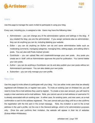 109
page
artisteer.net | page 109
Users
Use this page to manage the users invited to participate in using your blog.
Every user, including you, is assigned a role. Users may have the following roles:
 Administrator – you can change any of the administration options and settings in the blog. If
you created the blog, you are the administrator. If you assign someone else as administrator,
they can do anything you can do, including deleting your website.
 Editor – you can do anything an Author can do and some administrative tasks such as
moderating comments, managing categories, managing links, editing pages, and editing other’s
posts. You can also edit Posts marked ‘private’.
 Contributor – you can upload files and create/edit/manage your own posts. Any posts you
create are in ‘draft’ until an Administrator approves the post for publication. You cannot delete
your own posts.
 Author – you can do anything a Contributor can do and also publish your own posts without an
Administrator’s permission. You can also delete your own posts.
 Subscriber – you can only manage your own profile.
New User
Use this page to invite others to participate with your blog. You can either invite users that are already
registered with Artisteer.net, or register new users. To invite an existing user on Artisteer.net, you will
need to know the e-mail address they used to register. To create a new user account, you will need to
supply a new username and e-mail address. Note, you cannot use an e-mail address or username if it
is already associated with an existing user. In either case, for existing users, and new users, an e-mail
confirmation is sent to the address registered. The user cannot edit your blog until he or she confirms
the registration with the link sent in the e-mail message. Note, the invitation is sent to the e-mail
address in the user’s profile, not the one in the General settings, which is for administration purposes
only. Once the user confirms their invitation, the website will appear in their list of websites
(ExtrasMainWebsites).
 