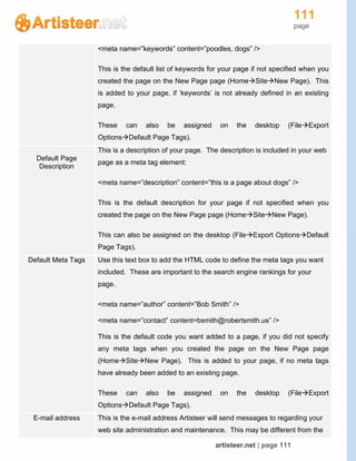 111
page
artisteer.net | page 111
<meta name=”keywords” content=”poodles, dogs” />
This is the default list of keywords for your page if not specified when you
created the page on the New Page page (HomeSiteNew Page). This
is added to your page, if ‘keywords’ is not already defined in an existing
page.
These can also be assigned on the desktop (FileExport
OptionsDefault Page Tags).
Default Page
Description
This is a description of your page. The description is included in your web
page as a meta tag element:
<meta name=”description” content=”this is a page about dogs” />
This is the default description for your page if not specified when you
created the page on the New Page page (HomeSiteNew Page).
This can also be assigned on the desktop (FileExport OptionsDefault
Page Tags).
Default Meta Tags Use this text box to add the HTML code to define the meta tags you want
included. These are important to the search engine rankings for your
page.
<meta name=”author” content=”Bob Smith” />
<meta name=”contact” content=bsmith@robertsmith.us” />
This is the default code you want added to a page, if you did not specify
any meta tags when you created the page on the New Page page
(HomeSiteNew Page). This is added to your page, if no meta tags
have already been added to an existing page.
These can also be assigned on the desktop (FileExport
OptionsDefault Page Tags).
E-mail address This is the e-mail address Artisteer will send messages to regarding your
web site administration and maintenance. This may be different from the
 