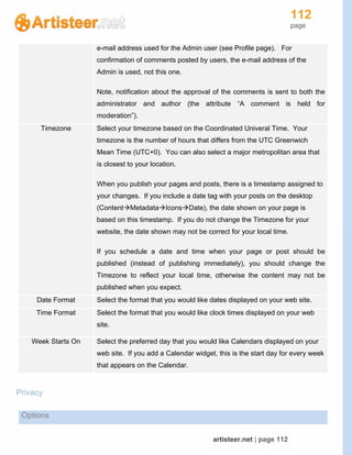 112
page
artisteer.net | page 112
e-mail address used for the Admin user (see Profile page). For
confirmation of comments posted by users, the e-mail address of the
Admin is used, not this one.
Note, notification about the approval of the comments is sent to both the
administrator and author (the attribute “A comment is held for
moderation”).
Timezone Select your timezone based on the Coordinated Univeral Time. Your
timezone is the number of hours that differs from the UTC Greenwich
Mean Time (UTC+0). You can also select a major metropolitan area that
is closest to your location.
When you publish your pages and posts, there is a timestamp assigned to
your changes. If you include a date tag with your posts on the desktop
(ContentMetadataIconsDate), the date shown on your page is
based on this timestamp. If you do not change the Timezone for your
website, the date shown may not be correct for your local time.
If you schedule a date and time when your page or post should be
published (instead of publishing immediately), you should change the
Timezone to reflect your local time, otherwise the content may not be
published when you expect.
Date Format Select the format that you would like dates displayed on your web site.
Time Format Select the format that you would like clock times displayed on your web
site.
Week Starts On Select the preferred day that you would like Calendars displayed on your
web site. If you add a Calendar widget, this is the start day for every week
that appears on the Calendar.
Privacy
Options
 