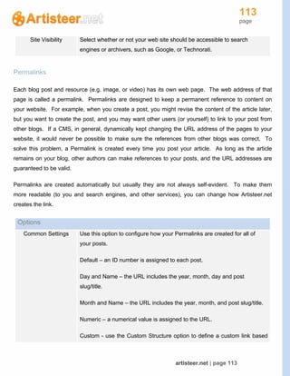 113
page
artisteer.net | page 113
Site Visibility Select whether or not your web site should be accessible to search
engines or archivers, such as Google, or Technorati.
Permalinks
Each blog post and resource (e.g. image, or video) has its own web page. The web address of that
page is called a permalink. Permalinks are designed to keep a permanent reference to content on
your website. For example, when you create a post, you might revise the content of the article later,
but you want to create the post, and you may want other users (or yourself) to link to your post from
other blogs. If a CMS, in general, dynamically kept changing the URL address of the pages to your
website, it would never be possible to make sure the references from other blogs was correct. To
solve this problem, a Permalink is created every time you post your article. As long as the article
remains on your blog, other authors can make references to your posts, and the URL addresses are
guaranteed to be valid.
Permalinks are created automatically but usually they are not always self-evident. To make them
more readable (to you and search engines, and other services), you can change how Artisteer.net
creates the link.
Options
Common Settings Use this option to configure how your Permalinks are created for all of
your posts.
Default – an ID number is assigned to each post.
Day and Name – the URL includes the year, month, day and post
slug/title.
Month and Name – the URL includes the year, month, and post slug/title.
Numeric – a numerical value is assigned to the URL.
Custom - use the Custom Structure option to define a custom link based
 