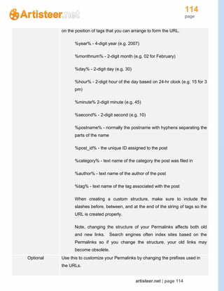 114
page
artisteer.net | page 114
on the position of tags that you can arrange to form the URL.
%year% - 4-digit year (e.g. 2007)
%monthnum% - 2-digit month (e.g. 02 for February)
%day% - 2-digit day (e.g. 30)
%hour% - 2-digit hour of the day based on 24-hr clock (e.g. 15 for 3
pm)
%minute% 2-digit minute (e.g. 45)
%second% - 2-digit second (e.g. 10)
%postname% - normally the postname with hyphens separating the
parts of the name
%post_id% - the unique ID assigned to the post
%category% - text name of the category the post was filed in
%author% - text name of the author of the post
%tag% - text name of the tag associated with the post
When creating a custom structure, make sure to include the
slashes before, between, and at the end of the string of tags so the
URL is created properly.
Note, changing the structure of your Permalinks affects both old
and new links. Search engines often index sites based on the
Permalinks so if you change the structure, your old links may
become obsolete.
Optional Use this to customize your Permalinks by changing the prefixes used in
the URLs.
 