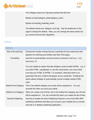 115
page
artisteer.net | page 115
The Category base and Tag base prefixes look like this:
Mysite.com/wp/category_base/category_name
Mysite.com/wp/tag_base/tag_name
The default names are ‘category’ and ‘tag’. Use the textboxes on this
page to change the default. Note, you can change the base names but
you cannot remove them altogether.
Writing
Options
Size of the post box Choose the number of lines that you would like for the content box that
appears for entering post articles (see New Post page).
Formatting Use this to automatically convert emoticons entered in text (e.g. :-)) to
icons (e.g. ).
You can enable an option that lets Artisteer correct invalid XHTML. e.g. if
you enter HTML, copy&paste, or use the visual editor, you must make
sure that your HTML is XHTML 1.0 compliant, otherwise there is no
guarantee that your content will appear as you would like. Enabling this
option allows Artisteer to automatically correct invalidly nested HTML
code.
Default Post Category This is the default category your posts will be assigned to. You can
override this when you post your article.
Default Link Category When you create a list of links, this is the default link category your link list
will be assigned to. You can override this when you create the list of links.
Remote Publishing Use this to enable the Atom Publishing Protocol or one of the XML-RPC
publishing interfaces that allow you to post to your website from a remote
web site or a desktop publishing application.
 