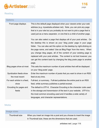 116
page
artisteer.net | page 116
Reading
Options
Front page displays This is the default page displayed when your viewers enter your web
address (e.g. mywebsite.artisteer.net). Note, you can pick any page
that is in your site but you probably do not want to pick a page that is
used just as a menu separator, or one that is a child of another page.
You can also select a page that displays all of your post articles. On
the desktop this is shown as your ‘blog posts’ page in your page
folder. You can also set this option on the desktop by right-clicking on
the page name, and select ‘Use as Blog Page’ from the menu. When
you change blog pages, all of the content of your existing page is
replaced with your post articles. The content is not lost however; you
can get the content back by changing the blog posts page to another
page.
Blog pages show at most This sets the maximum number of post articles that will be displayed
on your ‘blog posts’ page.
Syndication feeds show
the most recent
Enter the maximum number of posts that you want to show in an RSS
feed at any time.
For each article in a feed,
show
Full-text, or summary. Full-text publishes the entire post to an RSS
feed, while summary publishes a partial excerpt.
Encoding for pages and
feeds
The default is UTF-8. Character Encoding is the character code used
in the storage and transmission of the text in your website. UTF-8 is
the most common encoding used and it handles a wide variety of
languages, and character representations.
Media
Image sizes
Thumbnail size When you insert an image into a post and you choose to insert the image
in Thumbnail size, these are the dimensions that are used.
 