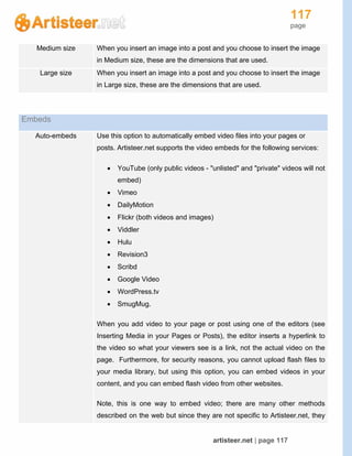 117
page
artisteer.net | page 117
Medium size When you insert an image into a post and you choose to insert the image
in Medium size, these are the dimensions that are used.
Large size When you insert an image into a post and you choose to insert the image
in Large size, these are the dimensions that are used.
Embeds
Auto-embeds Use this option to automatically embed video files into your pages or
posts. Artisteer.net supports the video embeds for the following services:
 YouTube (only public videos - "unlisted" and "private" videos will not
embed)
 Vimeo
 DailyMotion
 Flickr (both videos and images)
 Viddler
 Hulu
 Revision3
 Scribd
 Google Video
 WordPress.tv
 SmugMug.
When you add video to your page or post using one of the editors (see
Inserting Media in your Pages or Posts), the editor inserts a hyperlink to
the video so what your viewers see is a link, not the actual video on the
page. Furthermore, for security reasons, you cannot upload flash files to
your media library, but using this option, you can embed videos in your
content, and you can embed flash video from other websites.
Note, this is one way to embed video; there are many other methods
described on the web but since they are not specific to Artisteer.net, they
 