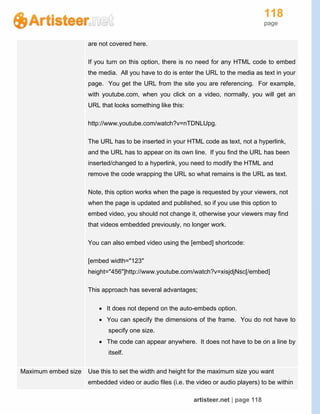 118
page
artisteer.net | page 118
are not covered here.
If you turn on this option, there is no need for any HTML code to embed
the media. All you have to do is enter the URL to the media as text in your
page. You get the URL from the site you are referencing. For example,
with youtube.com, when you click on a video, normally, you will get an
URL that looks something like this:
http://www.youtube.com/watch?v=nTDNLUpg.
The URL has to be inserted in your HTML code as text, not a hyperlink,
and the URL has to appear on its own line. If you find the URL has been
inserted/changed to a hyperlink, you need to modify the HTML and
remove the code wrapping the URL so what remains is the URL as text.
Note, this option works when the page is requested by your viewers, not
when the page is updated and published, so if you use this option to
embed video, you should not change it, otherwise your viewers may find
that videos embedded previously, no longer work.
You can also embed video using the [embed] shortcode:
[embed width="123"
height="456"]http://www.youtube.com/watch?v=xisjdjNsc[/embed]
This approach has several advantages;
 It does not depend on the auto-embeds option.
 You can specify the dimensions of the frame. You do not have to
specify one size.
 The code can appear anywhere. It does not have to be on a line by
itself.
Maximum embed size Use this to set the width and height for the maximum size you want
embedded video or audio files (i.e. the video or audio players) to be within
 
