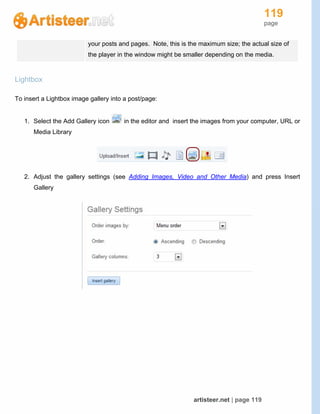 119
page
artisteer.net | page 119
your posts and pages. Note, this is the maximum size; the actual size of
the player in the window might be smaller depending on the media.
Lightbox
To insert a Lightbox image gallery into a post/page:
1. Select the Add Gallery icon in the editor and insert the images from your computer, URL or
Media Library
2. Adjust the gallery settings (see Adding Images, Video and Other Media) and press Insert
Gallery
 