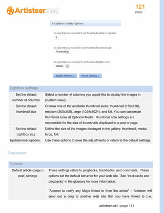 121
page
artisteer.net | page 121
Lightbox settings
Set the default
number of columns
Select a number of columns you would like to display the images in
(custom value).
Set the default
thumbnail size
Choose one of the available thumbnail sizes: thumbnail (150x150),
medium (300x300), large (1024x1024), and full. You can customize
thumbnail sizes at Options>Media. Thumbnail size settings are
responsible for the size of thumbnails displayed in a post or page.
Set the default
Lightbox size
Define the size of the images displayed in the gallery: thumbnail, media,
large, full.
Update/reset options: Use these options to save the adjustments or return to the default settings.
Discussion
Options
Default article (page o
post) settings
These settings relate to pingbacks, trackbacks, and comments. These
options set the default behavior for your web site. See ‘trackbacks and
pingbacks’ in the glossary for more information.
“Attempt to notify any blogs linked to from the article” – Artisteer will
send out a ping to another web site that you have linked to (i.e.
 