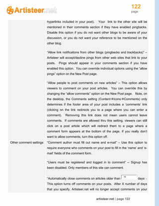 122
page
artisteer.net | page 122
hyperlinks included in your post). Your link to the other site will be
mentioned in their comments section if they have enabled pingbacks.
Disable this option if you do not want other blogs to be aware of your
discussion, or you do not want your reference to be mentioned on the
other blog.
“Allow link notifications from other blogs (pingbacks and trackbacks)” –
Artisteer will accept/decline pings from other web sites that link to your
posts. Pings should appear in your comments section if you have
enabled this option. You can override individual options using the “allow
pings” option on the New Post page.
“Allow people to post comments on new articles” – This option allows
viewers to comment on your post articles. You can override this by
changing the “allow comments” option on the New Post page. Note, on
the desktop, the Comments setting (ContentIconsComments) only
determines if the footer area of your post includes a ‘comments’ link
(clicking on the link redirects you to a page where you can enter a
comment). Removing this link does not mean users cannot leave
comments. If comments are allowed thru this setting, viewers can still
click on a post article which will redirect them to a page where a
comment form appears at the bottom of the page. If you really don’t
want to allow comments, turn this option off.
Other comment settings “Comment author must fill out name and e-mail” – Use this option to
require everyone who comments on your post to fill in the ‘name’ and ‘e-
mail’ fields of the comment form.
“Users must be registered and logged in to comment” -- Signup has
been disabled. Only members of this site can comment.
“Automatically close comments on articles older than
14
days” –
This option turns off comments on your posts. After X number of days
that you specify, Artisteer.net will no longer accept comments on your
 